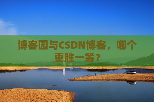 博客园与CSDN博客，哪个更胜一筹？